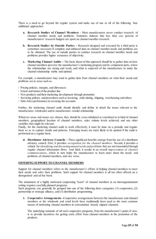 Page 37 of 74
There is a need to go beyond the regular system and make use of one or all of the following four
additional approaches:
a. Research Studies of Channel Members - Most manufacturers never conduct research of
channel member needs and problems. Estimates indicate that less than one percent of
manufacturers’ research budgets are spent on channel member research.
b. Research Studies by Outside Parties - Research designed and executed by a third party is
sometimes necessary if complete and unbiased data on channel member needs and problems are
to be obtained. The use of outside parties to conduct research on channel member needs and
problems provides higher assurance of objectivity.
c. Marketing Channel Audits - The basic thrust of this approach should be to gather data on how
channel members perceive the manufacturer’s marketing program and its component parts, where
the relationships are strong and weak, and what is expected of the manufacturer to make the
channel relationship viable and optimal.
For example, a manufacturer may want to gather data from channel members on what their needs and
problems are in areas such as:
Pricing policies, margins, and allowances
Extent and nature of the product line
Newproducts and their marketing development through promotion
Servicing policies and procedures such as invoicing, order dating, shipping, warehousing and others
Sales force performance in servicing the accounts
Further, the marketing channel audit should identify and define in detail the issues relevant to the
manufacturer–wholesaler and/or manufacturer–retailer relationship.
Whatever areas and issues are chosen, they should be cross-tabulated or correlated as to kind of channel
members, geographical location of channel members, sales volume levels achieved, and any other
variables that might be relevant.
Finally, for the marketing channel audit to work effectively, it must be done on a periodic and regular
basis so as to capture trends and patterns. Emerging issues are more likely to be spotted if the audit is
performed on a regular basis.
d. Distributor Advisory Councils - Three significant benefits emerge from the use of a distributor
advisory council. First, it provides recognition for the channel members. Second, it provides a
vehicle for identifying and discussing mutual needs and problems that are not transmitted through
regular channel information flows. And third, it results in an overall improvement of channel
communications, which in turn helps the manufacturer to learn more about the needs and
problems of channel members, and vice versa.
OFFERING SUPPORT TO CHANNEL MEMBERS
Support for channel members refers to the manufacturer’s efforts in helping channel members to meet
their needs and solve their problems. Such support for channel members is all too often offered on a
disorganized and ad hoc basis.
The attainment of a highly motivated cooperating “team” of channel members in an interorganizational
setting requires carefully planned programs.
Such programs can generally be grouped into one of the following three categories: (1) cooperative, (2)
partnership or strategic alliance, and (3) distribution programming.
1. Cooperative Arrangements -Cooperative arrangements between the manufacturer and channel
members at the wholesale and retail levels have traditionally been used as the most common
means of motivating channel members in conventional, loosely aligned channels.
The underlying rationale of all such cooperative programs, from the manufacturer’s point of view,
is to provide incentives for getting extra effort from channel members in the promotion of the
products.
 