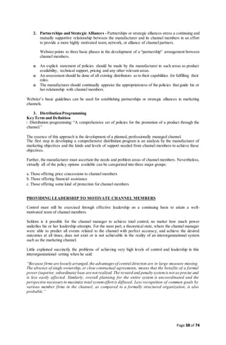 Page 38 of 74
2. Partnerships and Strategic Alliances - Partnerships or strategic alliances stress a continuing and
mutually supportive relationship between the manufacturer and its channel members in an effort
to provide a more highly motivated team, network, or alliance of channel partners.
Webster points to three basic phases in the development of a “partnership” arrangement between
channel members.
o An explicit statement of policies should be made by the manufacturer in such areas as product
availability, technical support, pricing and any other relevant areas.
o An assessment should be done of all existing distributors as to their capabilities for fulfilling their
roles.
o The manufacturer should continually appraise the appropriateness of the policies that guide his or
her relationship with channel members.
Webster’s basic guidelines can be used for establishing partnerships or strategic alliances in marketing
channels.
3. DistributionProgramming
KeyTerm and Definition
Distribution programming: “A comprehensive set of policies for the promotion of a product through the
channel.”
The essence of this approach is the development of a planned, professionally managed channel.
The first step in developing a comprehensive distribution program is an analysis by the manufacturer of
marketing objectives and the kinds and levels of support needed from channel members to achieve these
objectives.
Further, the manufacturer must ascertain the needs and problem areas of channel members. Nevertheless,
virtually all of the policy options available can be categorized into three major groups:
a.Those offering price concessions to channel members
b. Those offering financial assistance
c.Those offering some kind of protection for channel members
PROVIDING LEADERSHIP TO MOTIVATE CHANNEL MEMBERS
Control must still be exercised through effective leadership on a continuing basis to attain a well-
motivated team of channel members.
Seldom is it possible for the channel manager to achieve total control, no matter how much power
underlies his or her leadership attempts. For the most part, a theoretical state, where the channel manager
were able to predict all events related to the channel with perfect accuracy, and achieve the desired
outcomes at all times, does not exist or is not achievable in the reality of an interorganizational system
such as the marketing channel.
Little explained succinctly the problems of achieving very high levels of control and leadership in this
interorganizational setting when he said:
“Because firms are loosely arranged,the advantagesof central direction are in large measure missing.
The absence of single ownership,or close contractual agreements, means that the benefits of a formal
power (superior, subordinate) base are not realized. The reward and penalty systemis not as precise and
is less easily affected. Similarly, overall planning for the entire system is uncoordinated and the
perspective necessary to maximize total systemeffort is diffused. Less recognition of common goals by
various member firms in the channel, as compared to a formally structured organization, is also
probable.”
 