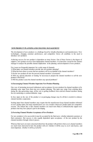 Page 40 of 74
NEWPRODUCT PLANNINGAND CHANNEL MANAGEMENT
The development of new products is a challenge faced by virtually all producers and manufacturers. New
technologies, changing customer preferences, and competitive forces all contribute to the need to
introduce new products.
Achieving success for new product is dependent on many factors. One of these factors is the degree of
support a new product receives from independent channel members. It is therefore crucial for the channel
manager to analyze the possible channel implications in the planning and development of new products.
Five issues are frequently important for a wide range of channels:
1) What input can channel members provide into new product planning?
2) What has been done to assure that new products will be acceptable to the channel members?
3) Do the new products fit into the present channel members’assortment?
4) Will any special education or training be necessary to prepare the channel members to sell the new
products effectively?
5) Will the product cause the channel members any special problems?
1) Encouraging Channel Member Input into NewProduct Planning
One way of promoting increased enthusiasm and acceptance for new products by channel members is by
obtaining some input from them into new product planning. This input may range from soliciting ideas
during the idea-generating stage, all the way to getting feedback from selected channel members during
the test marketing or commercialization stage.
In fact, input on the size of the product or on packaging changes may be all that is needed to enhance
channel member cooperation.
Seeking input from channel members may require that the manufacturer keep channel members informed
on new product plans, but many manufacturers are very sensitive about new product plans for competitive
reasons. The bottom line is that channel members are much more likely to enthusiastically support new
products that they have played a part in developing.
2) Fostering Channel MemberAcceptance ofNewProducts
For new products to be successful, it must be accepted by the final users- whether industrial customers or
final consumers. But success is also equally dependent upon acceptance of the new product by the
channel members through whom it passes.
Whereas final users are most concerned about how the product will perform when used, channel members
are much more interested in how the product will sell, whether it will be easy to stock and display, and
most important, whether it will be profitable.
 