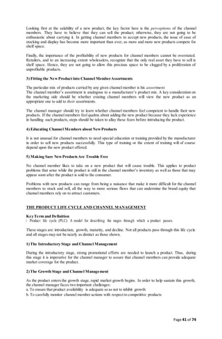 Page 41 of 74
Looking first at the salability of a new product, the key factor here is the perceptions of the channel
members. They have to believe that they can sell the product; otherwise, they are not going to be
enthusiastic about carrying it. In getting channel members to accept new products, the issue of ease of
stocking and display has become more important than ever, as more and more new products compete for
shelf space.
Finally, the importance of the profitability of new products for channel members cannot be overstated.
Retailers, and to an increasing extent wholesalers, recognize that the only real asset they have to sell is
shelf space. Hence, they are not going to allow this precious space to be clogged by a proliferation of
unprofitable products.
3) Fitting the NewProduct into Channel MemberAssortments
The particular mix of products carried by any given channel member is his assortment.
The channel member’s assortment is analogous to a manufacturer’s product mix. A key consideration on
the marketing side should be whether existing channel members will view the new product as an
appropriate one to add to their assortments.
The channel manager should try to learn whether channel members feel competent to handle their new
products. If the channel members feel qualms about adding the new product because they lack experience
in handling such products, steps should be taken to allay these fears before introducing the product.
4) Educating Channel Members about New Products
It is not unusual for channel members to need special education or training provided by the manufacturer
in order to sell new products successfully. This type of training or the extent of training will of course
depend upon the new product offered.
5) Making Sure New Products Are Trouble Free
No channel member likes to take on a new product that will cause trouble. This applies to product
problems that arise while the product is still in the channel member’s inventory as well as those that may
appear soon after the product is sold to the consumer.
Problems with new products can range from being a nuisance that make it more difficult for the channel
members to stock and sell, all the way to more serious flaws that can undermine the brand equity that
channel members rely on to attract customers.
THE PRODUCT LIFE CYCLE AND CHANNEL MANAGEMENT
KeyTerm and Definition
Product life cycle (PLC): A model for describing the stages through which a product passes.
These stages are:introduction, growth, maturity, and decline. Not all products pass through this life cycle
and all stages may not be nearly as distinct as those shown.
1)The Introductory Stage and Channel Management
During the introductory stage, strong promotional efforts are needed to launch a product. Thus, during
this stage it is imperative for the channel manager to assure that channel members can provide adequate
market coverage for the product.
2)The Growth Stage and Channel Management
As the product enters the growth stage, rapid market growth begins. In order to help sustain this growth,
the channel manager faces two important challenges:
a.To ensure that product availability is adequate so as not to inhibit growth
b. To carefully monitor channel member actions with respect to competitive products
 