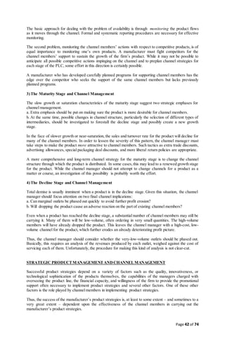 Page 42 of 74
The basic approach for dealing with the problem of availability is through monitoring the product flows
as it moves through the channel. Formal and systematic reporting procedures are necessary for effective
monitoring.
The second problem, monitoring the channel members’ actions with respect to competitive products, is of
equal importance to monitoring one’s own products. A manufacturer must fight competitors for the
channel members’ support to sustain the growth of the firm’s product. While it may not be possible to
anticipate all possible competitive actions impinging on the channel and to preplan channel strategies for
each stage of the PLC, some effort in this direction is certainly possible.
A manufacturer who has developed carefully planned programs for supporting channel members has the
edge over the competitor who seeks the support of the same channel members but lacks previously
planned programs.
3)The Maturity Stage and Channel Management
The slow growth or saturation characteristics of the maturity stage suggest two strategic emphases for
channel management.
a. Extra emphasis should be put on making sure the product is more desirable for channel members.
b. At the same time, possible changes in channel structure, particularly the selection of different types of
intermediaries, should be investigated to forestall the decline stage and possibly create a new growth
stage.
In the face of slower growth or near-saturation, the sales and turnover rate for the product will decline for
many of the channel members. In order to lessen the severity of this pattern, the channel manager must
take steps to make the product more attractive to channel members. Such tactics as extra trade discounts,
advertising allowances, special packaging deal discounts, and more liberal return policies are appropriate.
A more comprehensive and long-term channel strategy for the maturity stage is to change the channel
structure through which the product is distributed. In some cases,this may lead to a renewed growth stage
for the product. While the channel manager should not attempt to change channels for a product as a
matter or course, an investigation of this possibility is probably worth the effort.
4)The Decline Stage and Channel Management
Total demise is usually imminent when a product is in the decline stage. Given this situation, the channel
manager should focus attention on two final channel implications:
a. Can marginal outlets be phased out quickly to avoid further profit erosion?
b. Will dropping the product cause an adverse reaction on the part of existing channel members?
Even when a product has reached the decline stage, a substantial number of channel members may still be
carrying it. Many of them will be low-volume, often ordering in very small quantities. The high-volume
members will have already dropped the product. This leaves the channel manager with a high-cost, low-
volume channel for the product, which further erodes an already deteriorating profit picture.
Thus, the channel manager should consider whether the very-low-volume outlets should be phased out.
Basically, this requires an analysis of the revenues produced by each outlet, weighed against the cost of
servicing each of them. Unfortunately, the procedure for making this kind of analysis is not clear-cut.
STRATEGIC PRODUCTMANAGEMENTANDCHANNELMANAGEMENT
Successful product strategies depend on a variety of factors such as the quality, innovativeness, or
technological sophistication of the products themselves, the capabilities of the managers charged with
overseeing the product line, the financial capacity, and willingness of the firm to provide the promotional
support often necessary to implement product strategies and several other factors. One of these other
factors is the role played by channel members in implementing product strategies.
Thus, the success of the manufacturer’s product strategies is, at least to some extent – and sometimes to a
very great extent – dependent upon the effectiveness of the channel members in carrying out the
manufacturer’s product strategies.
 
