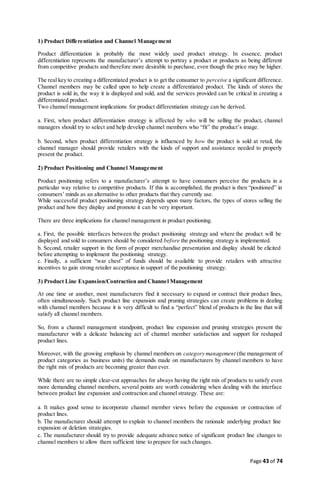 Page 43 of 74
1) Product Differentiation and Channel Management
Product differentiation is probably the most widely used product strategy. In essence, product
differentiation represents the manufacturer’s attempt to portray a product or products as being different
from competitive products and therefore more desirable to purchase, even though the price may be higher.
The real key to creating a differentiated product is to get the consumer to perceive a significant difference.
Channel members may be called upon to help create a differentiated product. The kinds of stores the
product is sold in, the way it is displayed and sold, and the services provided can be critical in creating a
differentiated product.
Two channel management implications for product differentiation strategy can be derived.
a. First, when product differentiation strategy is affected by who will be selling the product, channel
managers should try to select and help develop channel members who “fit” the product’s image.
b. Second, when product differentiation strategy is influenced by how the product is sold at retail, the
channel manager should provide retailers with the kinds of support and assistance needed to properly
present the product.
2) Product Positioning and Channel Management
Product positioning refers to a manufacturer’s attempt to have consumers perceive the products in a
particular way relative to competitive products. If this is accomplished, the product is then “positioned” in
consumers’ minds as an alternative to other products that they currently use.
While successful product positioning strategy depends upon many factors, the types of stores selling the
product and how they display and promote it can be very important.
There are three implications for channel management in product positioning.
a. First, the possible interfaces between the product positioning strategy and where the product will be
displayed and sold to consumers should be considered before the positioning strategy is implemented.
b. Second, retailer support in the form of proper merchandise presentation and display should be elicited
before attempting to implement the positioning strategy.
c. Finally, a sufficient “war chest” of funds should be available to provide retailers with attractive
incentives to gain strong retailer acceptance in support of the positioning strategy.
3) Product Line Expansion/Contraction and Channel Management
At one time or another, most manufacturers find it necessary to expand or contract their product lines,
often simultaneously. Such product line expansion and pruning strategies can create problems in dealing
with channel members because it is very difficult to find a “perfect” blend of products in the line that will
satisfy all channel members.
So, from a channel management standpoint, product line expansion and pruning strategies present the
manufacturer with a delicate balancing act of channel member satisfaction and support for reshaped
product lines.
Moreover, with the growing emphasis by channel members on category management (the management of
product categories as business units) the demands made on manufacturers by channel members to have
the right mix of products are becoming greater than ever.
While there are no simple clear-cut approaches for always having the right mix of products to satisfy even
more demanding channel members, several points are worth considering when dealing with the interface
between product line expansion and contraction and channel strategy. These are:
a. It makes good sense to incorporate channel member views before the expansion or contraction of
product lines.
b. The manufacturer should attempt to explain to channel members the rationale underlying product line
expansion or deletion strategies.
c. The manufacturer should try to provide adequate advance notice of significant product line changes to
channel members to allow them sufficient time to prepare for such changes.
 