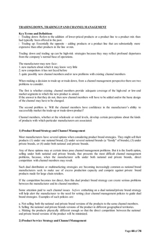 Page 44 of 74
TRADING DOWN, TRADING UPAND CHANNELMANAGEMENT
KeyTerms and Definitions
Trading down: Refers to the addition of lower-priced products or a product line to a product mix than
had typically been offered in the past.
Trading up: Essentially the opposite – adding products or a product line that are substantially more
expensive than other products in the line or mix.
Trading down and trading up can be high-risk strategies because they may reflect profound departures
from the company’s normal base of operations.
The manufacturer may now face:
1. new markets about which it may know very little
2. new competitors it has not faced before
3. quite possibly new channel members and/or new problems with existing channel members
When making a decision to trade up or trade down, from a channel management perspective there are two
problems to consider.
The first is whether existing channel members provide adequate coverage of the high-end or low-end
market segments to which the new product is aimed.
If the answer is that they do not, then new channel members will have to be added and/or the basic design
of the channel may have to be changed.
The second problem is: Will the channel members have confidence in the manufacturer’s ability to
successfully market the trade-up or trade-down product?
Channel members, whether at the wholesale or retail levels, develop certain perceptions about the kinds
of products with which particular manufacturers are associated.
1) Product Brand Strategy and Channel Management
Most manufacturers have several options when considering product brand strategies. They might sell their
products (1) under one national brand, (2) under several national brands (a “family” of brands), (3) under
private brands, or (4) under both national and private brands.
Any of these options may at certain times pose channel management problems. But it is the fourth option,
selling under both national and private brands, that presents the most difficult channel management
problems, because, when the manufacturer sells under both national and private brands, direct
competition with channel members may result.
Such dual distribution or multimarketing strategies are becoming increasingly common as national brand
manufacturers seek to make use of excess production capacity and compete against private brand
products made for large chain retailers.
If the competition becomes too direct, then this dual product brand strategy can create serious problems
between the manufacturer and its channel members.
Some attention paid to such channel issues before embarking on a dual national/private brand strategy
will help alert the manufacturer to the need for setting clear channel management policies to guide dual
brand strategies. Examples of such policies are:
a. Not selling both the national and private brand versions of the products to the same channel members.
b. Selling the national and private brands versions of the product in different geographical territories.
c. Making the products physically different enough so that the direct competition between the national
and private brand versions of the product will be minimized.
2) Product Service Strategy and Channel Management
 