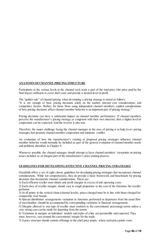 Page 46 of 74
ANATOMYOFCHANNELPRICING STRUCTURE
Participants at the various levels in the channel each want a part of the total price (the price paid by the
final buyer) sufficient to cover their costs and provide a desired level of profit.
The “golden rule” of channel pricing when developing a pricing strategy is stated as follows:
“It is not enough to base pricing decisions solely on the market, internal cost considerations, and
competitive factors. Rather, for those firms using independent channel members, explicit considerations
of how pricing decisions affect channel member behavior is an important part of pricing strategy.”
Pricing decisions can have a substantial impact on channel member performance. If channel members
perceive the manufacturer’s pricing strategy as congruent with their own interests, then a higher level of
cooperation can be expected. And the reverse is also true.
Therefore, the major challenge facing the channel manager in the area of pricing is to help foster pricing
strategies that promote channel member cooperation and minimize conflict.
An evaluation of how the manufacturer’s existing or proposed pricing strategies influence channel
member behavior would normally be included as part of the general evaluation of channel member needs
and problems identified in Chapter 9.
Whenever possible, the channel manager should attempt to have channel members’ viewpoints on pricing
issues included as an integral part of the manufacturer’s price-making process.
GUIDELINES FOR DEVELOPING EFFECTIVE CHANNEL PRICING STRATEGIES
Oxenfeldt offers a set of eight classic guidelines for developing pricing strategies that incorporate channel
considerations. While not comprehensive, they do provide a basic framework and benchmark for pricing
decisions that incorporate channel considerations. These are:
1) Each efficient reseller must obtain unit profit margins in excess of unit operating costs.
2) Each class of reseller margins should vary in rough proportion to the cost of the functions the reseller
performs.
3) At all points in the vertical chain (channel levels), prices charged must be in line with those charged for
comparable rival brands.
4) Special distribution arrangements–variations in functions performed or departures from the usual flow
of merchandise–should be accompanied by corresponding variations in financial arrangements.
5) Margins allowed to any type of reseller must conform to the conventional percentage norms unless a
very strong case can be made for departing from the norms.
6) Variations in margins on individual models and styles of a line are permissible and expected. They
must, however, vary around the conventional margin for the trade.
7) Aprice structure should contain offerings at the chief price points, where such price points exist.
 