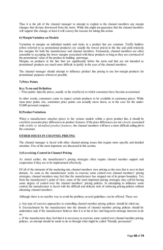 Page 48 of 74
Thus it is the job of the channel manager to attempt to explain to the channel members any margin
changes that deviate downward from the norm. While this might not guarantee that the channel members
will support this change, at least it will convey the reasons for taking this action.
6) MarginVariation on Models
Variations in margins on individual models and styles in a product line are common. Traffic builders
(often referred to as promotional products) are usually the lowest priced in the line and yield relatively
low margins for both the manufacturer and channel members. Fortunately, channel members are often
amenable to accepting the lower margins associated with these products so long as they are convinced of
the promotional value of the product in building patronage.
Margins on products in the line that are significantly below the norm and that are not intended as
promotional products are much more difficult to justify in the eyes of the channel members.
The channel manager should attempt to influence product line pricing to use low-margin products for
promotional purposes whenever possible.
7) Price Points
Key Term and Definition
Price points: Specific prices, usually at the retaillevel, to which consumers have become accustomed.
In other words, consumers come to expect certain products to be available at customary prices. While
most price points rise, sometimes price points can actually move down, as in the case for the under-
$1,000 personal computer.
8) ProductVariations
When a manufacturer attaches prices to the various models within a given product line, it should be
carefulto associate price differences in product features. If the price differences are not closely associated
with visible or identified product features, the channel members will have a more difficult selling job to
the consumer.
OTHER ISSUES IN CHANNEL PRICING
The channel manager is faced with other channel pricing issues that require more specific and detailed
attention. Five of the most important are discussed in this section.
1) Exercising Control in Channel Pricing
As stated earlier, the manufacturer’s pricing strategies often require channel member support and
cooperation if they are to be implemented effectively.
Of all of the elements of the marketing mix, channel members view pricing as the area that is most in their
domain. As soon as the manufacturer seeks to exercise some control over channel members’ pricing
strategies, channel members may feel that the manufacturer has stepped out of its proper boundary. Yet,
from the manufacturer’s point of view, some of the most important pricing strategies may call for having
some degree of control over the channel members’ pricing policies. In attempting to influence some
control, the manufacturer is faced with the difficult and delicate task of enforcing pricing policies without
alienating channel members.
Although there is no surefire way to avoid the problem, several guidelines can be offered. These are:
a.Any type of coercive approaches to controlling channel member pricing policies should be ruled out.
b. Encroachment by the manufacturer into the domain of channel member pricing policies should be
undertaken only if the manufacturer believes that it is in his or her vital long-term strategic interests to do
so.
c. If the manufacturer does feel that it is necessary to exercise some control over channel member pricing
policies, an attempt should be made to do so through what might be called “friendly persuasion”.
 