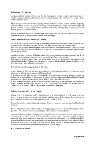 Page 49 of 74
2) Changing Price Policies
Another important channel pricing issue that the manufacturer is almost sure to face at one time or
another is dealing with channel member reactions to major changes in the manufacturer’s pricing policies
and related terms of sale.
Major changes in the manufacturer’s pricing policies are bound to affect channel members. Typically,
channel members become very uneasy when they hear about significant changes in manufacturer pricing
policies or terms of sale. Indeed, channel members’ own pricing strategies may be closely tied to the
existing policies of the manufacturer.
Hence, a significant amount of communication and research into the problems and issues of channel
members is needed to prevent channel conflicts from developing.
3) Passing Price Increases through the Channel
So long as each channel member is able to pass along manufacturer-initiated price increases to the next
channel member, and ultimately to the final user, the price increase issue is not too worrisome.
But, when the increased prices cannot be totally passed through the channel, and hence channel members
have to begin absorbing some or all of the price increases by cutting into their margins, price increases
become a critical issue.
Added to the direct monetary difficulties arising from such nontransferable price increases is the ill will
that they can create as each channel member blames the next for the price increase.
Unfortunately, such price increases are too simply passed along in rote fashion by the manufacturer (and
other channel members) before other alternatives or strategies that could help mitigate the effects of the
price increase are given adequate consideration.
Such alternatives and strategies include the following:
a. More thought to the long- and short-term implications of going through with the price increase versus
attempting to hold the line on prices should be considered.
b. If passing on the price increase is unavoidable, the manufacturer should do whatever possible to
mitigate the negative effects of the increase on channel members. Examples include: additional financial
assistance, more liberal payment terms, special deals, or other price-related strategies.
c. The manufacturer could change its strategies in the other areas of the marketing mix, particularly
product strategy, to help offset the effects of price increases. For example, the product could be
“improved” or the product could be “downgraded” to maintain a price point.
4) Using Price Incentives in the Channel
Pricing strategy is frequently used by manufacturers as a promotional tool. A wide range of pricing
devices is used to carry out such pricing strategy, including special deals, seasonal discounts, rebates,
price reductions, coupons, two for the price of one, and a variety of others.
Such enthusiasm for promotional pricing strategies shown by consumers is not always shared by channel
members.
Part of the problem can be solved merely by making pricing promotions as simple and straightforward as
possible, so that channel members can participate with a minimum of time and effort.
The more significant problem underlying some price promotions, however, stems from the differing price
elasticities of consumers versus retailers (and wholesalers). That is, consumers’ responses to price
reductions may differ significantly from those of retailers and wholesalers. The corresponding price
incentives offered to retailers for participating in the price promotion (to consumers) may not be sufficient
to stimulate their desire to be fully involved in the deal. Many retailers as well as wholesalers will take
advantage of manufacturers’ promotions by engaging in forward buying.
Key Term and Definition
 
