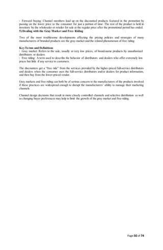 Page 50 of 74
Forward buying: Channel members load up on the discounted products featured in the promotion by
passing on the lower price to the consumer for just a portion of time. The rest of the product is held in
inventory by the wholesaler or retailer for sale at the regular price after the promotional period has ended.
5) Dealing with the Gray Market and Free Riding
Two of the most troublesome developments affecting the pricing policies and strategies of many
manufacturers of branded products are the gray market and the related phenomenon of free riding.
KeyTerms and Definitions
Gray market: Refers to the sale, usually at very low prices, of brand-name products by unauthorized
distributors or dealers.
Free riding: A term used to describe the behavior of distributors and dealers who offer extremely low
prices but little if any service to customers.
The discounters get a “free ride” from the services provided by the higher-priced full-service distributors
and dealers when the consumer uses the full-service distributors and/or dealers for product information,
and then buy from the lower-priced vendor.
Gray markets and free riding can both be of serious concern to the manufacturers of the products involved
if these practices are widespread enough to disrupt the manufacturers’ ability to manage their marketing
channels.
Channel design decisions that result in more closely controlled channels and selective distribution as well
as changing buyer preferences may help to limit the growth of the gray market and free riding.
 