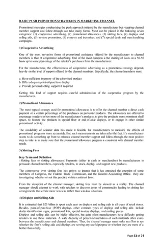 Page 53 of 74
BASIC PUSH PROMOTION STRATEGIES IN MARKETING CHANNEL
Promotional strategies emphasizing the push approach initiated by the manufacturer but requiring channel
member support and follow-through can take many forms. Most can be placed in the following seven
categories: (1) cooperative advertising, (2) promotional allowances, (3) slotting fees, (4) displays and
selling aids, (5) in-store promotions, (6) contests and incentives, and (7) special deals and merchandising
campaigns.
1) Cooperative Advertising
One of the most pervasive forms of promotional assistance offered by the manufacturer to channel
members is that of cooperative advertising. One of the most common is the sharing of costs on a 50-50
basis up to some percentage of the retailer’s purchases from the manufacturer.
For the manufacturer, the effectiveness of cooperative advertising as a promotional strategy depends
heavily on the level of support offered by the channel members. Specifically, the channel members must:
a. Have sufficient inventory of the advertised product
b. Offer adequate point-of-purchase display
c. Provide personal selling support if required
Getting this kind of support requires careful administration of the cooperative program by the
manufacturer.
2) PromotionalAllowances
The most typical strategy used for promotional allowances is to offer the channel member a direct cash
payment or a certain percentage of the purchases on particular products. The allowances are offered to
encourage retailers to buy more of the manufacturer’s products, to give the products more prominent shelf
space, to feature the products in special floor or end-of-aisle displays, or to engage in other similar
promotional activity.
The availability of scanner data has made it feasible for manufacturers to measure the effects of
promotional programs more accurately. But, such measurements are taken after the fact. If a manufacturer
wants to do something up front to enhance channel member support and follow-through, the most positive
step to take is to make sure that the promotional allowance program is consistent with channel member
needs.
3) Slotting Fees
Key Term and Definition
Slotting fees or slotting allowances: Payments (either in cash or merchandise) by manufacturers to
persuade channel members, especially retailers, to stock, display, and support new products.
The controversy over slotting fees has grown so intense that it has attracted the attention of some
members of Congress, the Federal Trade Commission, and the General Accounting Office. They are
investigating whether or not this practice violates antitrust laws.
From the viewpoint of the channel manager, slotting fees must be viewed as a reality. The channel
manager should attempt to work with retailers to discover areas of commonality leading to slotting fee
arrangements that create more win-win, rather than win-lose situations.
4) Displays and Selling Aids
It is estimated that $25 billion is spent each year on displays and selling aids in all types of retail stores.
Besides, point-of-purchase (POP) displays, other common types of displays and selling aids include
dealer identification signs, promotional kits, special in-store displays, and mailing pieces.
Displays and selling aids can be highly effective, but quite often manufacturers have difficulty getting
retailers to use these materials. A wide disparity of perceived usefulness of such materials often exists
between the manufacturer and channel members. Thus, the channel manager must make an effort to see
whether the firm’s selling aids and displays are serving any useful purpose or whether they are more of a
bother than a help.
 