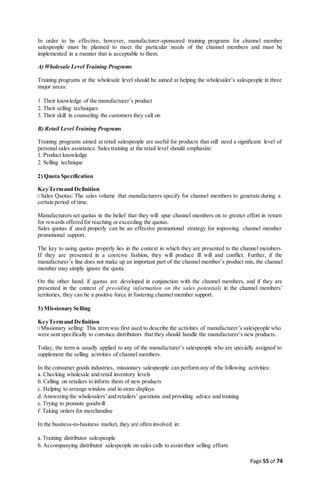 Page 55 of 74
In order to be effective, however, manufacturer-sponsored training programs for channel member
salespeople must be planned to meet the particular needs of the channel members and must be
implemented in a manner that is acceptable to them.
A) Wholesale Level Training Programs
Training programs at the wholesale level should be aimed at helping the wholesaler’s salespeople in three
major areas:
1. Their knowledge of the manufacturer’s product
2. Their selling techniques
3. Their skill in counseling the customers they call on
B) Retail Level Training Programs
Training programs aimed at retail salespeople are useful for products that still need a significant level of
personal sales assistance. Sales training at the retail level should emphasize:
1. Product knowledge
2. Selling technique
2) Quota Specification
KeyTermand Definition
Sales Quotas: The sales volume that manufacturers specify for channel members to generate during a
certain period of time.
Manufacturers set quotas in the belief that they will spur channel members on to greater effort in return
for rewards offered for reaching or exceeding the quotas.
Sales quotas if used properly can be an effective promotional strategy for improving channel member
promotional support.
The key to using quotas properly lies in the context in which they are presented to the channel members.
If they are presented in a coercive fashion, they will produce ill will and conflict. Further, if the
manufacturer’s line does not make up an important part of the channel member’s product mix, the channel
member may simply ignore the quota.
On the other hand, if quotas are developed in conjunction with the channel members, and if they are
presented in the context of providing information on the sales potentials in the channel members’
territories, they can be a positive force in fostering channel member support.
3) Missionary Selling
KeyTermand Definition
Missionary selling: This term was first used to describe the activities of manufacturer’s salespeople who
were sent specifically to convince distributors that they should handle the manufacturer’s new products.
Today, the term is usually applied to any of the manufacturer’s salespeople who are specially assigned to
supplement the selling activities of channel members.
In the consumer goods industries, missionary salespeople can perform any of the following activities:
a. Checking wholesale and retail inventory levels
b. Calling on retailers to inform them of new products
c. Helping to arrange window and in-store displays
d. Answering the wholesalers’and retailers’ questions and providing advice and training
e.Trying to promote goodwill
f. Taking orders for merchandise
In the business-to-business market, they are often involved in:
a.Training distributor salespeople
b. Accompanying distributor salespeople on sales calls to assist their selling efforts
 