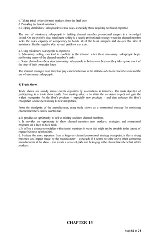 Page 56 of 74
c.Taking initial orders for new products from the final user
d. Providing technical assistance
e. Helping distributors’ salespeople to close sales, especially those requiring technical expertise
The use of missionary salespeople in building channel member promotional support is a two-edged
sword. On the positive side, missionary selling is a useful promotional strategy when the channel member
lacks the sales capacity or competency to handle all of the tasks assigned and desires this kind of
assistance. On the negative side, several problems can exist:
a. Using missionary salespeople is expensive
b. Missionary selling can lead to conflicts in the channel when these missionary salespeople begin
performing many of the channel member’s tasks
c. Some channel members view missionary salespeople as bothersome because they take up too much of
the time of their own sales force
The channel manager must therefore pay careful attention to the attitudes of channel members toward the
use of missionary salespeople.
4)Trade Shows
Trade shows are usually annual events organized by associations in industries. The main objective of
participating in a trade show (aside from making sales) is to attain the maximum impact and gain the
widest recognition for the firm’s products – especially new products – and thus enhance the firm’s
recognition and respect among its relevant publics.
From the standpoint of the manufacturer, using trade shows as a promotional strategy for motivating
channel members can be worthwhile.
a. It provides an opportunity to sell to existing and new channel members.
b. It provides an opportunity to show channel members new products, strategies, and promotional
programs on a face-to-face basis.
c. It offers a chance to socialize with channel members in ways that might not be possible in the course of
regular business relationships.
d. Perhaps the most important from a long-run channel promotional strategy standpoint, is that a strong
presence and impact made by the manufacturer – especially if it seems to shine above other competing
manufacturers at the show – can create a sense of pride and belonging in the channel members that sell its
products.
CHAPTER 13
 
