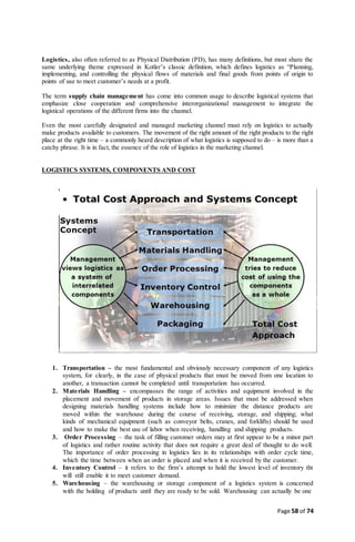 Page 58 of 74
Logistics, also often referred to as Physical Distribution (PD), has many definitions, but most share the
same underlying theme expressed in Kotler’s classic definition, which defines logistics as “Planning,
implementing, and controlling the physical flows of materials and final goods from points of origin to
points of use to meet customer’s needs at a profit.
The term supply chain management has come into common usage to describe logistical systems that
emphasize close cooperation and comprehensive interorganizational management to integrate the
logistical operations of the different firms into the channel.
Even the most carefully designated and managed marketing channel must rely on logistics to actually
make products available to customers. The movement of the right amount of the right products to the right
place at the right time – a commonly heard description of what logistics is supposed to do – is more than a
catchy phrase. It is in fact, the essence of the role of logistics in the marketing channel.
LOGISTICS SYSTEMS, COMPONENTS AND COST
1. Transportation – the most fundamental and obviously necessary component of any logistics
system, for clearly, in the case of physical products that must be moved from one location to
another, a transaction cannot be completed until transportation has occurred.
2. Materials Handling – encompasses the range of activities and equipment involved in the
placement and movement of products in storage areas. Issues that must be addressed when
designing materials handling systems include how to minimize the distance products are
moved within the warehouse during the course of receiving, storage, and shipping; what
kinds of mechanical equipment (such as conveyor belts, cranes, and forklifts) should be used
and how to make the best use of labor when receiving, handling and shipping products.
3. Order Processing – the task of filling customer orders may at first appear to be a minor part
of logistics and rather routine activity that does not require a great deal of thought to do well.
The importance of order processing in logistics lies in its relationships with order cycle time,
which the time between when an order is placed and when it is received by the customer.
4. Inventory Control – it refers to the firm’s attempt to hold the lowest level of inventory tht
will still enable it to meet customer demand.
5. Warehousing – the warehousing or storage component of a logistics system is concerned
with the holding of products until they are ready to be sold. Warehousing can actually be one
 