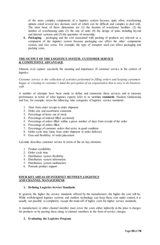 Page 59 of 74
of the more complex components of a logistics system because, quite often, warehousing
options entail several key decision, each of which can be difficult and complex to deal with.
The most basic of these dimensions are (1) the location of warehouse facilities (2) the
number of warehousing units (3) the size of units (4) the design of units, including lay-out
and internal systems and (5) the questions of ownership.
6. Packaging – packaging and the cost associated with packing of products are relevant as a
component of the logistics system because packaging can affect the other components
system, and vice versa. For example, the type of transport used can affect packaging and
packing costs.
THE OUTPUT OF THE LOGISTICS SYSTEM: CUSTOMER SERVICE
& COMPETITIVE ADVANTAGE
Johnson, et.al capture succinctly the meaning and importance of customer service in the context of
logistics:
Customer service is the collection of activities performed in filling orders and keeping customers
happy or creating in customer’s mind the perception of an organization that is easy to do business
with.
A number of attempts have been made to define and enumerate these services and to measure
performance in terms of what logistics experts refer to as service standards. Heskett, Galskowsky
and Ivie, for example, stress the following nine categories of logistics service standards:
1. Time from order receipt to order shipment
2. Order size and assortment constraint
3. Percentage of items out of stock
4. Percentage of ordered filled accurately
5. Percentage of orders filled within a given number of days from receipt of the order
6. Percentage of orders filled
7. Percentage of customer orders that arrive in good condition
8. Order cycle time (time from order shipment to order delivery)
9. Ease and flexibility of order placement
LaLonde describes customer service in terms of the six key elements:
1. Product availability
2. Order cycle time
3. Distribution system flexibility
4. Distribution system information
5. Distribution system malfunction
6. Postsale product support
FOUR KEYAREAS OF INTERNET BETWEEN LOGISTICS
AND CHANNEL MANAGEMENR
1. Defining Logistics Service Standards
In general, the higher the service standards offered by the manufacturer, the higher the cost will be.
While well-designed logistics systems and modern technology can keep these cost under control, it is
usually not possible to completely escape the trade-off of higher costs for higher service standards.
A manufacturer or other channel member must cover the costs either indirectly in the price it charges
for products or by passing them along to channel members in the form of service charges.
2. Evaluating the Logistics Program
 