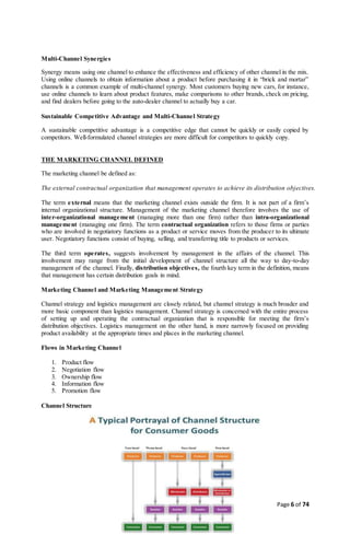 Page 6 of 74
Multi-Channel Synergies
Synergy means using one channel to enhance the effectiveness and efficiency of other channel in the mix.
Using online channels to obtain information about a product before purchasing it in “brick and mortar”
channels is a common example of multi-channel synergy. Most customers buying new cars, for instance,
use online channels to learn about product features, make comparisons to other brands, check on pricing,
and find dealers before going to the auto-dealer channel to actually buy a car.
Sustainable Competitive Advantage and Multi-Channel Strategy
A sustainable competitive advantage is a competitive edge that cannot be quickly or easily copied by
competitors. Well-formulated channel strategies are more difficult for competitors to quickly copy.
THE MARKETING CHANNEL DEFINED
The marketing channel be defined as:
The external contractual organization that management operates to achieve its distribution objectives.
The term external means that the marketing channel exists outside the firm. It is not part of a firm’s
internal organizational structure. Management of the marketing channel therefore involves the use of
inter-organizational management (managing more than one firm) rather than intra-organizational
management (managing one firm). The term contractual organization refers to those firms or parties
who are involved in negotiatory functions as a product or service moves from the producer to its ultimate
user. Negotiatory functions consist of buying, selling, and transferring title to products or services.
The third term operates, suggests involvement by management in the affairs of the channel. This
involvement may range from the initial development of channel structure all the way to day-to-day
management of the channel. Finally, distribution objectives, the fourth key term in the definition, means
that management has certain distribution goals in mind.
Marketing Channel and Marketing Management Strategy
Channel strategy and logistics management are closely related, but channel strategy is much broader and
more basic component than logistics management. Channel strategy is concerned with the entire process
of setting up and operating the contractual organization that is responsible for meeting the firm’s
distribution objectives. Logistics management on the other hand, is more narrowly focused on providing
product availability at the appropriate times and places in the marketing channel.
Flows in Marketing Channel
1. Product flow
2. Negotiation flow
3. Ownership flow
4. Information flow
5. Promotion flow
Channel Structure
 