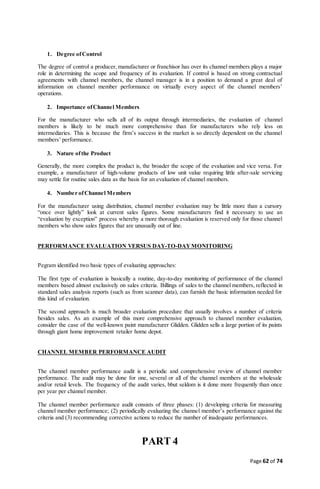 Page 62 of 74
1. Degree ofControl
The degree of control a producer, manufacturer or franchisor has over its channel members plays a major
role in determining the scope and frequency of its evaluation. If control is based on strong contractual
agreements with channel members, the channel manager is in a position to demand a great deal of
information on channel member performance on virtually every aspect of the channel members’
operations.
2. Importance ofChannel Members
For the manufacturer who sells all of its output through intermediaries, the evaluation of channel
members is likely to be much more comprehensive than for manufacturers who rely less on
intermediaries. This is because the firm’s success in the market is so directly dependent on the channel
members’ performance.
3. Nature ofthe Product
Generally, the more complex the product is, the broader the scope of the evaluation and vice versa. For
example, a manufacturer of high-volume products of low unit value requiring little after-sale servicing
may settle for routine sales data as the basis for an evaluation of channel members.
4. Number ofChannel Members
For the manufacturer using distribution, channel member evaluation may be little more than a cursory
“once over lightly” look at current sales figures. Some manufacturers find it necessary to use an
“evaluation by exception” process whereby a more thorough evaluation is reserved only for those channel
members who show sales figures that are unusually out of line.
PERFORMANCE EVALUATION VERSUS DAY-TO-DAYMONITORING
Pegram identified two basic types of evaluating approaches:
The first type of evaluation is basically a routine, day-to-day monitoring of performance of the channel
members based almost exclusively on sales criteria. Billings of sales to the channel members, reflected in
standard sales analysis reports (such as from scanner data), can furnish the basic information needed for
this kind of evaluation.
The second approach is much broader evaluation procedure that usually involves a number of criteria
besides sales. As an example of this more comprehensive approach to channel member evaluation,
consider the case of the well-known paint manufacturer Glidden. Glidden sells a large portion of its paints
through giant home improvement retailer home depot.
CHANNEL MEMBER PERFORMANCE AUDIT
The channel member performance audit is a periodic and comprehensive review of channel member
performance. The audit may be done for one, several or all of the channel members at the wholesale
and/or retail levels. The frequency of the audit varies, bbut seldom is it done more frequently than once
per year per channel member.
The channel member performance audit consists of three phases: (1) developing criteria for measuring
channel member performance; (2) periodically evaluating the channel member’s performance against the
criteria and (3) recommending corrective actions to reduce the number of inadequate performances.
PART 4
 