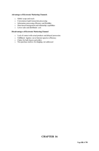 Page 66 of 74
Advantages ofElectronic Marketing Channels
o Global scope and reach
o Convenience/rapid transaction processing
o Information processing efficiency and flexibility
o Data-based management and relationship capabilities
o Lower sales and distribution cost
Disadvantages ofElectronic Marketing Channel
o Lack of contact with actual products and delayed possession
o Fulfillment logistics not at Internet speed or efficiency
o Clutter for both buyers and sellers
o Non purchase motives for shopping not addressed
CHAPTER 16
 