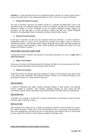 Page 68 of 74
Franchise is a legal agreement between two independent parties whereby one of those parties grants a
license to the other party to sell a trademarked product or service. There are two types of franchise:
1. Product Distribution Franchise
This type of franchise represents the original concept of a franchise described below. That is, the
franchisors license its trademarked product (or service) to franchisees who then have the right to sell the
franchisor’s product or services. Essentially as the term product distribution franchise suggests, the
franchisees get the legal right to sell the franchisor’s products and little else. Product distribution
franchises are predominantly found in automobile, petroleum, and soft drink channels.
2. Business Format Franchise
In this type of franchise, not only does the franchisor license the franchisee to sell the franchisor’s
trademarked product or service, but the franchisor also provides the complete system or format for
operating the business. This typically includes training, marketing strategy, logos, promotion management
systems, financial control procedures, quality control standards, and anything else needed to set and
manage the franchisee’s business.
FRANCHISE CHANNEL STRUCTURE
Arrangements between franchisor and franchisee are generally structured in two ways: a single unit or a
multi-unit franchise.
1. Single Unit Franchise
In this type of structure, the franchisor grants the franchisee the right to own and operate one unit. This is
the most common and simplest form of franchise channel structure.
2. Multi-Unit-Franchise
Under this structure, the franchisor grants the franchisee the right to own and operate more than one unit
at the outset of the relationship. This multi-unit franchise structure can be achieved through an area
development franchise or a master franchise agreement.
FRANCHISING
a method of distribution that utilizes franchise marketing channels to make products and especially
services available to customers. Thus, franchise marketing channels are more closely knit than
conventional channels and the relationship among channel members is broader and more encompassing.
FRANCHIE FEE
A franchise fee is typically a one-time flat fee paid by the franchisee to the franchisor usually when the
franchisee signs the franchise contract.
ROYALTYFEE
Most franchisees are required to pay a regular and continuous royalty fee to the franchisor for as long as
they hold the franchise. Usually, this is set by the franchisor based on a percentage of the franchisee’s
gross sales although that is not always the case. In some instances, the royalty fee may be a fixed amount
of money paid by the franchisee to the franchisor regardless of franchisee sales.
SOME DOWNSIDES OF FRANCHISE CHANNELS
 