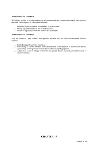 Page 69 of 74
Downsides for the Franchisor
A franchisor seeking to develop and operate a franchise marketing channel faces at least there potential
downside risks compared to conventional channels:
1. Franchise channels can limit the flexibility of the franchisor.
2. Overly high expectations on part of the franchisees.
3. Increased regulatory scrutiny the franchisor is exposed to.
Downsides for the Franchisee
From the franchisee’s point of view, three potential downside risks are often associated with franchise
channels:
1. Limited independence to the franchisee.
2. Participating as channel members in franchise channels is the obligation of franchisees to provide
a percentage of their gross revenues to the franchisor as royalty payments.
3. A franchisee is part of a larger system that may contain dozens, hundreds, or even thousands of
other franchisees.
CHAPTER 17
 