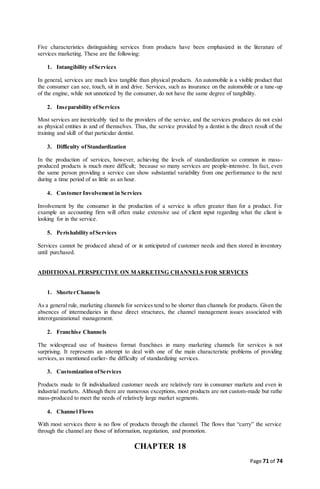 Page 71 of 74
Five characteristics distinguishing services from products have been emphasized in the literature of
services marketing. These are the following:
1. Intangibility ofServices
In general, services are much less tangible than physical products. An automobile is a visible product that
the consumer can see, touch, sit in and drive. Services, such as insurance on the automobile or a tune-up
of the engine, while not unnoticed by the consumer, do not have the same degree of tangibility.
2. Inseparability ofServices
Most services are inextricably tied to the providers of the service, and the services produces do not exist
as physical entities in and of themselves. Thus, the service provided by a dentist is the direct result of the
training and skill of that particular dentist.
3. Difficulty ofStandardization
In the production of services, however, achieving the levels of standardization so common in mass-
produced products is much more difficult; because so many services are people-intensive. In fact, even
the same person providing a service can show substantial variability from one performance to the next
during a time period of as little as an hour.
4. Customer Involvement in Services
Involvement by the consumer in the production of a service is often greater than for a product. For
example an accounting firm will often make extensive use of client input regarding what the client is
looking for in the service.
5. Perishability ofServices
Services cannot be produced ahead of or in anticipated of customer needs and then stored in inventory
until purchased.
ADDITIONAL PERSPECTIVE ON MARKETING CHANNELS FOR SERVICES
1. ShorterChannels
As a general rule, marketing channels for services tend to be shorter than channels for products. Given the
absences of intermediaries in these direct structures, the channel management issues associated with
interorganizational management.
2. Franchise Channels
The widespread use of business format franchises in many marketing channels for services is not
surprising. It represents an attempt to deal with one of the main characteristic problems of providing
services, as mentioned earlier- the difficulty of standardizing services.
3. Customization ofServices
Products made to fit individualized customer needs are relatively rare in consumer markets and even in
industrial markets. Although there are numerous exceptions, most products are not custom-made but rathe
mass-produced to meet the needs of relatively large market segments.
4. Channel Flows
With most services there is no flow of products through the channel. The flows that “carry” the service
through the channel are those of information, negotiation, and promotion.
CHAPTER 18
 