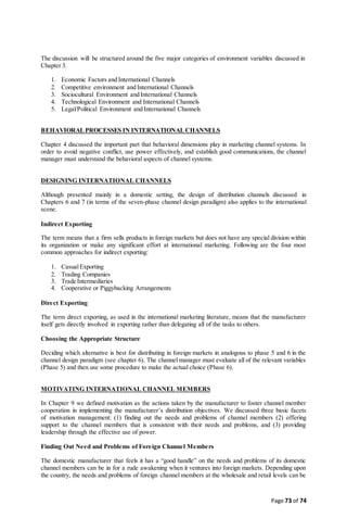 Page 73 of 74
The discussion will be structured around the five major categories of environment variables discussed in
Chapter 3.
1. Economic Factors and International Channels
2. Competitive environment and International Channels
3. Sociocultural Environment and International Channels
4. Technological Environment and International Channels
5. Legal/Political Environment and International Channels
BEHAVIORALPROCESSES IN INTERNATIONAL CHANNELS
Chapter 4 discussed the important part that behavioral dimensions play in marketing channel systems. In
order to avoid negative conflict, use power effectively, and establish good communications, the channel
manager must understand the behavioral aspects of channel systems.
DESIGNING INTERNATIONAL CHANNELS
Although presented mainly in a domestic setting, the design of distribution channels discussed in
Chapters 6 and 7 (in terms of the seven-phase channel design paradigm) also applies to the international
scene.
Indirect Exporting
The term means that a firm sells products in foreign markets but does not have any special division within
its organization or make any significant effort at international marketing. Following are the four most
common approaches for indirect exporting:
1. CasualExporting
2. Trading Companies
3. Trade Intermediaries
4. Cooperative or Piggybacking Arrangements
Direct Exporting
The term direct exporting, as used in the international marketing literature, means that the manufacturer
itself gets directly involved in exporting rather than delegating all of the tasks to others.
Choosing the Appropriate Structure
Deciding which alternative is best for distributing in foreign markets in analogous to phase 5 and 6 in the
channel design paradigm (see chapter 6). The channel manager must evaluate all of the relevant variables
(Phase 5) and then use some procedure to make the actual choice (Phase 6).
MOTIVATING INTERNATIONAL CHANNEL MEMBERS
In Chapter 9 we defined motivation as the actions taken by the manufacturer to foster channel member
cooperation in implementing the manufacturer’s distribution objectives. We discussed three basic facets
of motivation management: (1) finding out the needs and problems of channel members (2) offering
support to the channel members that is consistent with their needs and problems, and (3) providing
leadership through the effective use of power.
Finding Out Need and Problems of Foreign Channel Members
The domestic manufacturer that feels it has a “good handle” on the needs and problems of its domestic
channel members can be in for a rude awakening when it ventures into foreign markets. Depending upon
the country, the needs and problems of foreign channel members at the wholesale and retail levels can be
 