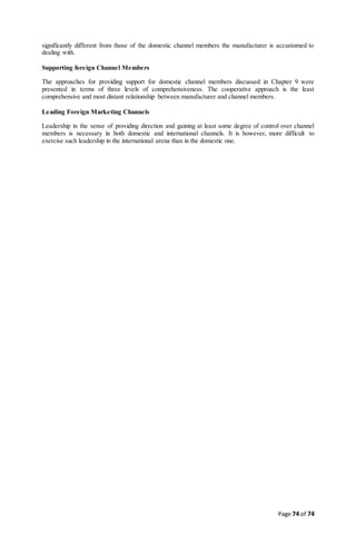 Page 74 of 74
significantly different from those of the domestic channel members the manufacturer is accustomed to
dealing with.
Supporting foreign Channel Members
The approaches for providing support for domestic channel members discussed in Chapter 9 were
presented in terms of three levels of comprehensiveness. The cooperative approach is the least
comprehensive and most distant relationship between manufacturer and channel members.
Leading Foreign Marketing Channels
Leadership in the sense of providing direction and gaining at least some degree of control over channel
members is necessary in both domestic and international channels. It is however, more difficult to
exercise such leadership in the international arena than in the domestic one.
 