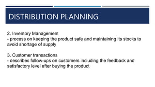 DISTRIBUTION PLANNING
2. Inventory Management
- process on keeping the product safe and maintaining its stocks to
avoid shortage of supply
3. Customer transactions
- describes follow-ups on customers including the feedback and
satisfactory level after buying the product
 