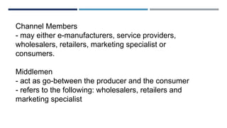 Channel Members
- may either e-manufacturers, service providers,
wholesalers, retailers, marketing specialist or
consumers.
Middlemen
- act as go-between the producer and the consumer
- refers to the following: wholesalers, retailers and
marketing specialist
 