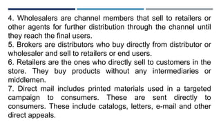 4. Wholesalers are channel members that sell to retailers or
other agents for further distribution through the channel until
they reach the final users.
5. Brokers are distributors who buy directly from distributor or
wholesaler and sell to retailers or end users.
6. Retailers are the ones who directly sell to customers in the
store. They buy products without any intermediaries or
middlemen.
7. Direct mail includes printed materials used in a targeted
campaign to consumers. These are sent directly to
consumers. These include catalogs, letters, e-mail and other
direct appeals.
 