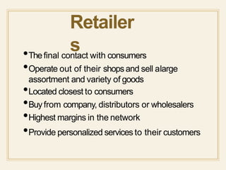 Retailer
s•Thefinal contact with consumers
•Operate out of their shopsand sell alarge
assortment and variety of goods
•Located closest to consumers
•Buyfrom company, distributors or wholesalers
•Highest margins in the network
•Provide personalized services to their customers
 
