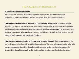 B)Selling through indirect channel
According to this method of indirect selling,product is passedonto the customers through
intermediaries,knownaswholesalers,retailers andagents.These channelsmaybeas under:
1. Producers -> Wholesalers -> Retailers -> Customer Two level Channel: It is commonlyused
channelof distribution.It is alsoknownastraditional or normal channelof distribution.This channelis
usefulfor smallproducers forsmallmeans.The channelis usedfor consumergoods. The common practice
is that the manufacturer sells goods inlarge quantity to wholesalers,whosell goods to retailers insmall
quantity.Finally goods aresoldto customers in pieces.
2. Producer -> Agent -> Retailer -> Consumeror Two level Channel: The commonpracticeinthis
two level channelis that the goods aresoldto the agent inbulk.The agent sells goods to retailer,who sells
goods to customers inpieces.This channelis suitablewhere the retailers arefew andgeographically
centered.This channelis commonlyusedintextile, machinery,equipmentandagricultural products.
16
 