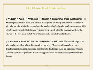 3.Producer -> Agent -> Wholesaler -> Retailer -> Customer or Three level Channel: The
commonpractice in this three level channel is that goods are sold by the producer to the agent,
who sells it to the wholesaler, who sells to the retailers who finally sells goods to customers. This
is the longest channel ofdistribution. This practice is useful, when the producer wants to the
relieved ofthe problemofdistribution. This channel is popularly used in textile.
4)Producer -> Retailer -> Customer or onelevel Channel:Under this channel the producer
sells goods to retailers, who sell the goods to customers. This channel is popularwith the
departmental stores, chainstores andsupermarkets etc., because these are large scale retailers.
Generally readymade garments, shoeshomeappliances andautomobiles are sold through this
channel.
17
 