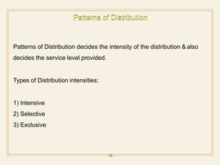 Patterns of Distribution decides the intensity of the distribution & also
decides the service level provided.
Types of Distribution intensities:
1) Intensive
2) Selective
3) Exclusive
18
 