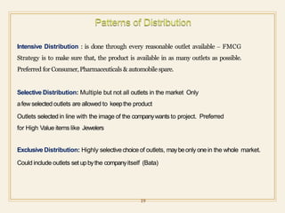 Intensive Distribution : is done through every reasonable outlet available – FMCG
Strategy is to make sure that, the product is available in as many outlets as possible.
Preferred for Consumer,Pharmaceuticals & automobile spare.
Selective Distribution: Multiple but not all outlets in the market Only
afew selected outlets are allowed to keepthe product
Outlets selected in line with the image of the companywants to project. Preferred
for High Value items like Jewelers
Exclusive Distribution: Highly selectivechoice of outlets, maybeonly onein the whole market.
Could include outlets set upbythe companyitself (Bata)
19
 