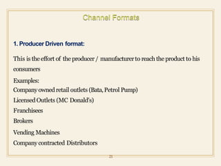 1. Producer Driven format:
This is the effort of the producer/ manufacturerto reach the product to his
consumers
Examples:
Companyownedretail outlets (Bata,Petrol Pump)
LicensedOutlets (MC Donald's)
Franchisees
Brokers
Vending Machines
Companycontracted Distributors
21
 
