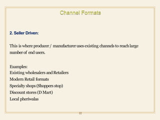 2. Seller Driven:
This is where producer/ manufactureruses existing channels to reachlarge
numberof end users.
Examples:
Existing wholesalers andRetailers
Modern Retail formats
Specialty shops(Shoppers stop)
Discount stores (D Mart)
Local pheriwalas
22
 