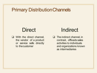 Primary DistributionChannels
Direct
 With the direct channel,
the vendor of a product
or service sells directly
to thecustomer
Indirect
 The indirect channel, in
contrast, offloads sales
activities to individuals
and organizations known
as intermediaries
 