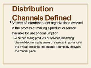 Distribution
Channels Defined•Are sets of interdependent organizationsinvolved
in the process of making aproduct orservice
available for useor consumption
oWhether selling products or services, marketing
channel decisions play arole of strategic importancein
the overall presence and successacompany enjoys in
the market place.
 