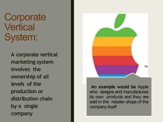 Corporate
Vertical
System:
An example would be Apple
who designs and manufactures
its own products and they are
sold in the retailer shops of the
companyitself
A corporate vertical
marketing system
involves the
ownership of all
levels of the
production or
distribution chain
by a single
company
™
 