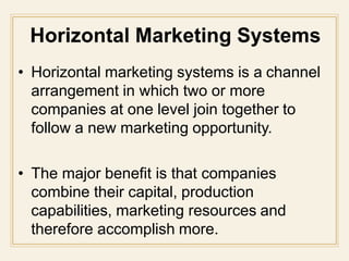 • Horizontal marketing systems is a channel
arrangement in which two or more
companies at one level join together to
follow a new marketing opportunity.
• The major benefit is that companies
combine their capital, production
capabilities, marketing resources and
therefore accomplish more.
 