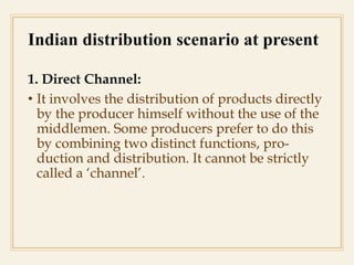 Indian distribution scenario at present
1. Direct Channel:
• It involves the distribution of products directly
by the producer himself without the use of the
middlemen. Some producers prefer to do this
by combining two distinct functions, pro-
duction and distribution. It cannot be strictly
called a ‘channel’.
 