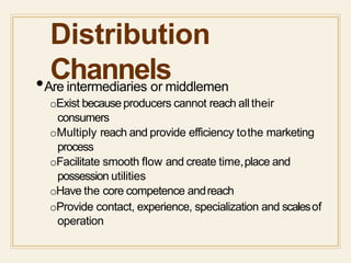 Distribution
Channels•Are intermediaries or middlemen
oExist becauseproducers cannot reach alltheir
consumers
oMultiply reach and provide efficiency tothe marketing
process
oFacilitate smooth flow and create time,place and
possession utilities
oHave the core competence andreach
oProvide contact, experience, specialization and scalesof
operation
 