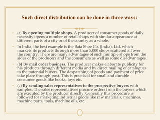 Such direct distribution can be done in three ways:
• (a) By opening multiple shops. A producer of consumer goods of daily
necessity opens a number of retail shops with similar appearance at
different parts of a city or of the country as a whole.
• In India, the best example is the Bata Shoe Co. (India). Ltd. which
markets its products through more than 5,000 shops scattered all over
the country. There are many advantages of such multiple shops from the
sides of the producers and the consumers as well as some disadvantages.
• (b) By mail order business. The producer makes elaborate publicity for
his products through different media and by direct mailing of catalogues
to the potential buyers. The despatching of goods and payment of price
take place through post. This is practised for small and durable
consumer goods like books, toys etc.
• (c) By sending sales representatives to the prospective buyers with
samples. The sales representatives procure orders from the buyers which
are executed by the producer directly. Generally this procedure is
followed for marketing industrial goods like raw materials, machines,
machine parts, tools, machine oils, etc.
 