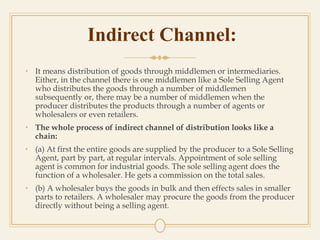 Indirect Channel:
• It means distribution of goods through middlemen or intermediaries.
Either, in the channel there is one middlemen like a Sole Selling Agent
who distributes the goods through a number of middlemen
subsequently or, there may be a number of middlemen when the
producer distributes the products through a number of agents or
wholesalers or even retailers.
• The whole process of indirect channel of distribution looks like a
chain:
• (a) At first the entire goods are supplied by the producer to a Sole Selling
Agent, part by part, at regular intervals. Appointment of sole selling
agent is common for industrial goods. The sole selling agent does the
function of a wholesaler. He gets a commission on the total sales.
• (b) A wholesaler buys the goods in bulk and then effects sales in smaller
parts to retailers. A wholesaler may procure the goods from the producer
directly without being a selling agent.
 