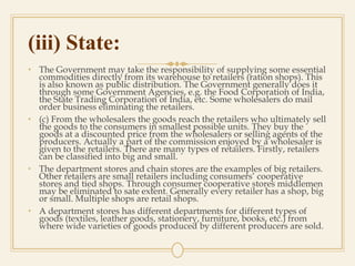 (iii) State:
• The Government may take the responsibility of supplying some essential
commodities directly from its warehouse to retailers (ration shops). This
is also known as public distribution. The Government generally does it
through some Government Agencies, e.g. the Food Corporation of India,
the State Trading Corporation of India, etc. Some wholesalers do mail
order business eliminating the retailers.
• (c) From the wholesalers the goods reach the retailers who ultimately sell
the goods to the consumers in smallest possible units. They buy the
goods at a discounted price from the wholesalers or selling agents of the
producers. Actually a part of the commission enjoyed by a wholesaler is
given to the retailers. There are many types of retailers. Firstly, retailers
can be classified into big and small.
• The department stores and chain stores are the examples of big retailers.
Other retailers are small retailers including consumers’ cooperative
stores and tied shops. Through consumer cooperative stores middlemen
may be eliminated to sate extent. Generally every retailer has a shop, big
or small. Multiple shops are retail shops.
• A department stores has different departments for different types of
goods (textiles, leather goods, stationery, furniture, books, etc.) from
where wide varieties of goods produced by different producers are sold.
 
