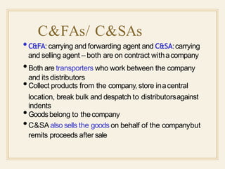 C&FAs/ C&SAs
•C&FA: carrying and forwarding agent and C&SA:carrying
and selling agent – both are on contract withacompany
and its distributors
•Both are transporters who work between the company
•Collect products from the company, store inacentral
location, break bulk and despatch to distributorsagainst
indents
•Goodsbelong to thecompany
•C&SAalso sells the goods on behalf of the companybut
remits proceeds after sale
 