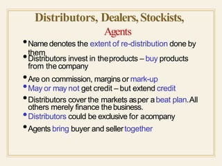 Distributors, Dealers,Stockists,
Agents
them
•Namedenotes the extent of re-distribution done by
•Distributors invest in theproducts – buy products
from the company
•Are on commission, margins or mark-up
•May or may not get credit – but extend credit
•Distributors cover the markets asper abeat plan.All
others merely finance thebusiness.
•Distributors could be exclusive for acompany
•Agents bring buyer and sellertogether
 