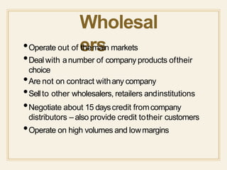 Wholesal
ers•Operate out of themain markets
•Deal with anumber of company products oftheir
choice
•Are not on contract withany company
•Sellto other wholesalers, retailers andinstitutions
•Negotiate about 15 dayscredit fromcompany
distributors – also provide credit totheir customers
•Operate on high volumes and lowmargins
 