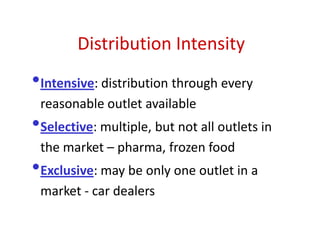 Distribution Intensity
•Intensive: distribution through every
reasonable outlet available
•Selective: multiple, but not all outlets in
the market – pharma, frozen food
•Exclusive: may be only one outlet in a
market - car dealers
 