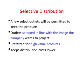 Selective Distribution
•A few select outlets will be permitted to
keep the products
•Outlets selected in line with the image the
company wants to project
•Preferred for high value products
•Keeps distribution costs lower
 