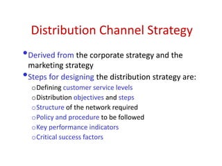 Distribution Channel Strategy
•Derived from the corporate strategy and the
marketing strategy
•Steps for designing the distribution strategy are:
oDefining customer service levels
oDistribution objectives and steps
oStructure of the network required
oPolicy and procedure to be followed
oKey performance indicators
oCritical success factors
 