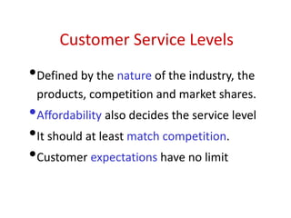 Customer Service Levels
•Defined by the nature of the industry, the
products, competition and market shares.
•Affordability also decides the service level
•It should at least match competition.
•Customer expectations have no limit
 